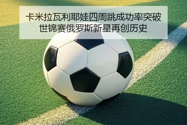卡米拉瓦利耶娃四周跳成功率突破 世锦赛俄罗斯新星再创历史